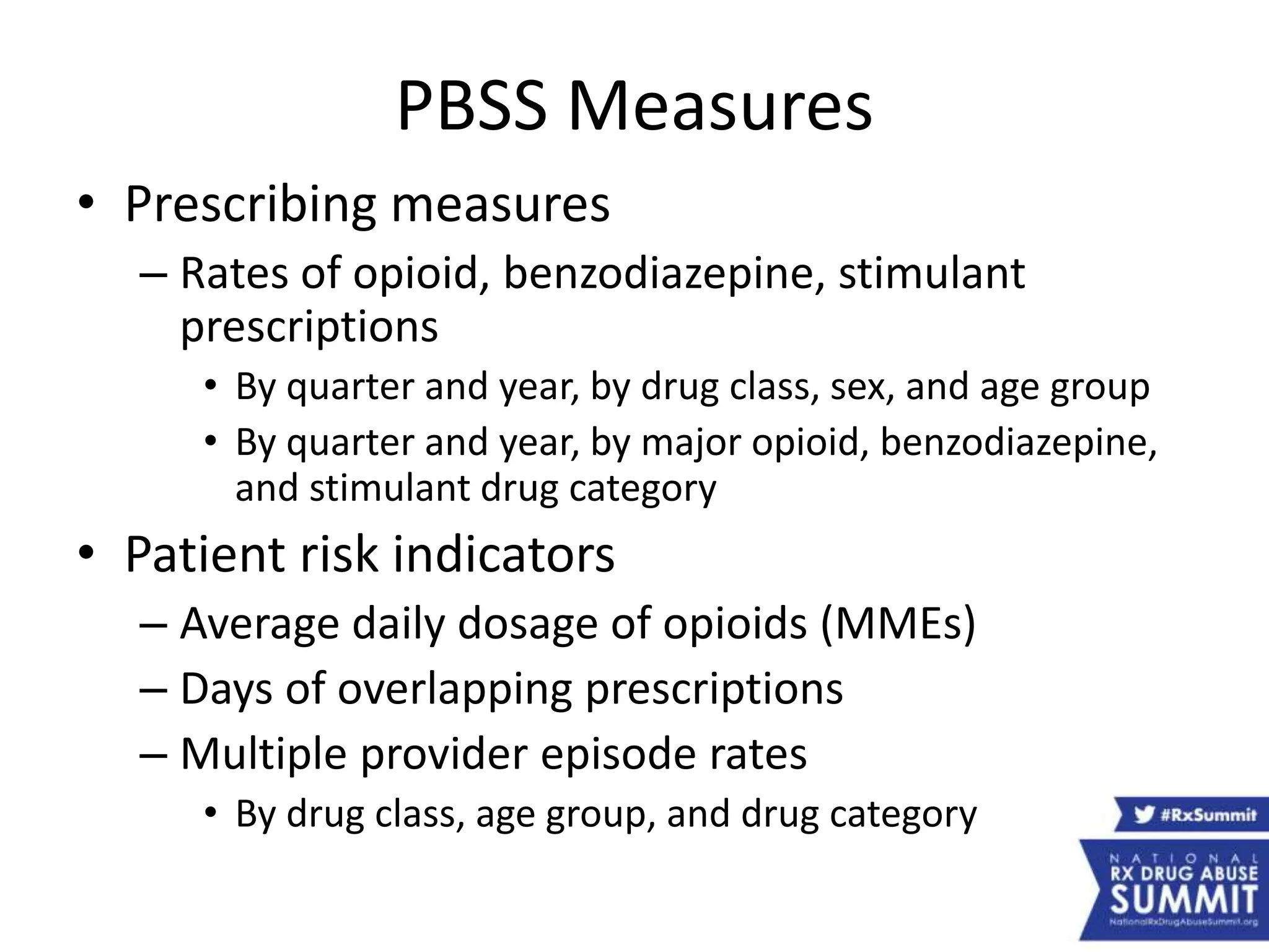 PBSS Measures
• Prescribing measures
– Rates of opioid, benzodiazepine, stimulant
prescriptions
• By quarter and year, by drug class, sex, and age group
• By quarter and year, by major opioid, benzodiazepine,
and stimulant drug category
• Patient risk indicators
– Average daily dosage of opioids (MMEs)
– Days of overlapping prescriptions
– Multiple provider episode rates
• By drug class, age group, and drug category
 