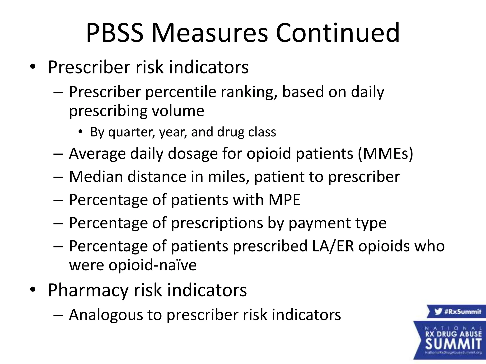 PBSS Measures Continued
• Prescriber risk indicators
– Prescriber percentile ranking, based on daily
prescribing volume
• By quarter, year, and drug class
– Average daily dosage for opioid patients (MMEs)
– Median distance in miles, patient to prescriber
– Percentage of patients with MPE
– Percentage of prescriptions by payment type
– Percentage of patients prescribed LA/ER opioids who
were opioid-naïve
• Pharmacy risk indicators
– Analogous to prescriber risk indicators
 