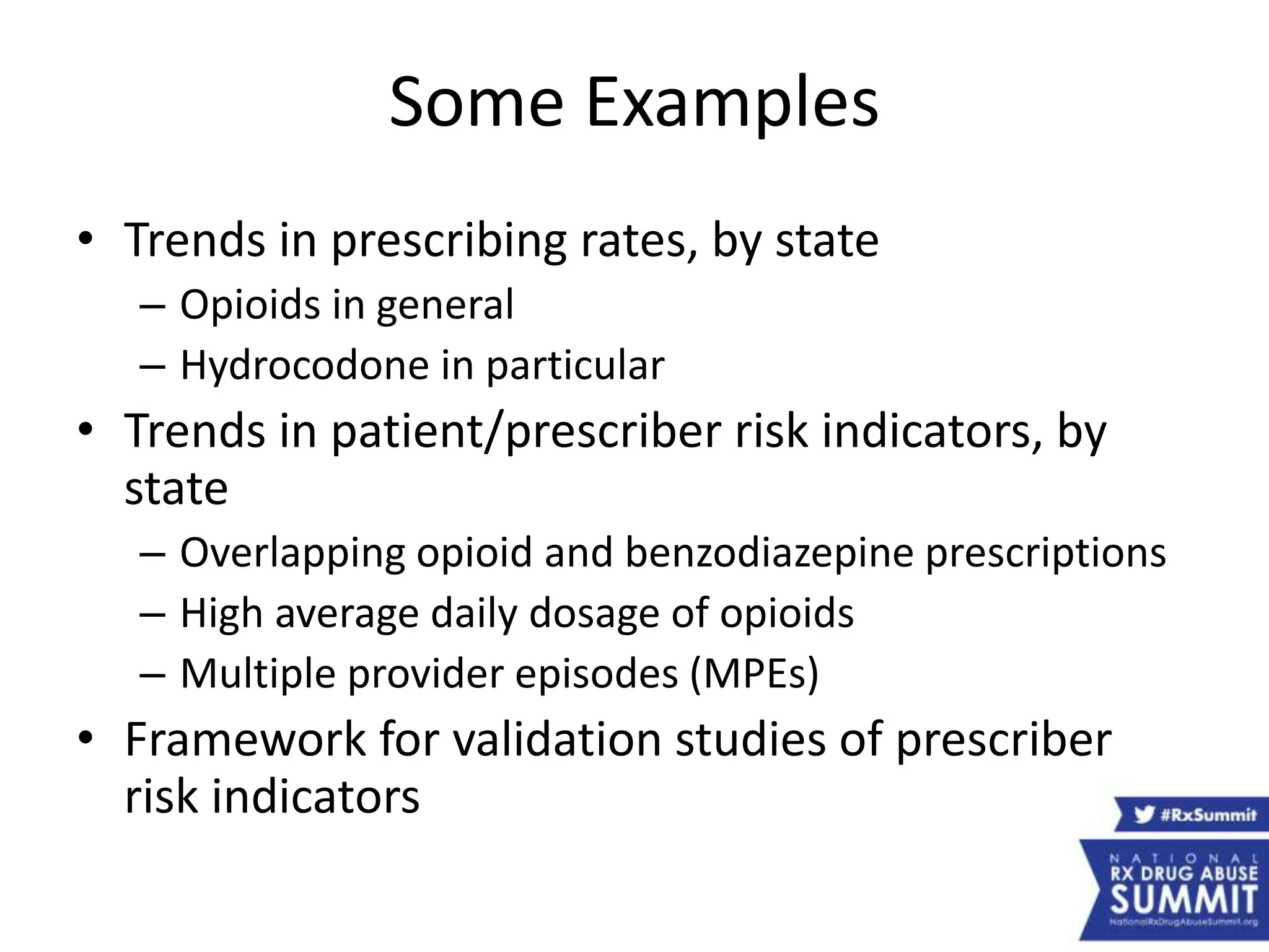 Some Examples
• Trends in prescribing rates, by state
– Opioids in general
– Hydrocodone in particular
• Trends in patient/prescriber risk indicators, by
state
– Overlapping opioid and benzodiazepine prescriptions
– High average daily dosage of opioids
– Multiple provider episodes (MPEs)
• Framework for validation studies of prescriber
risk indicators
 