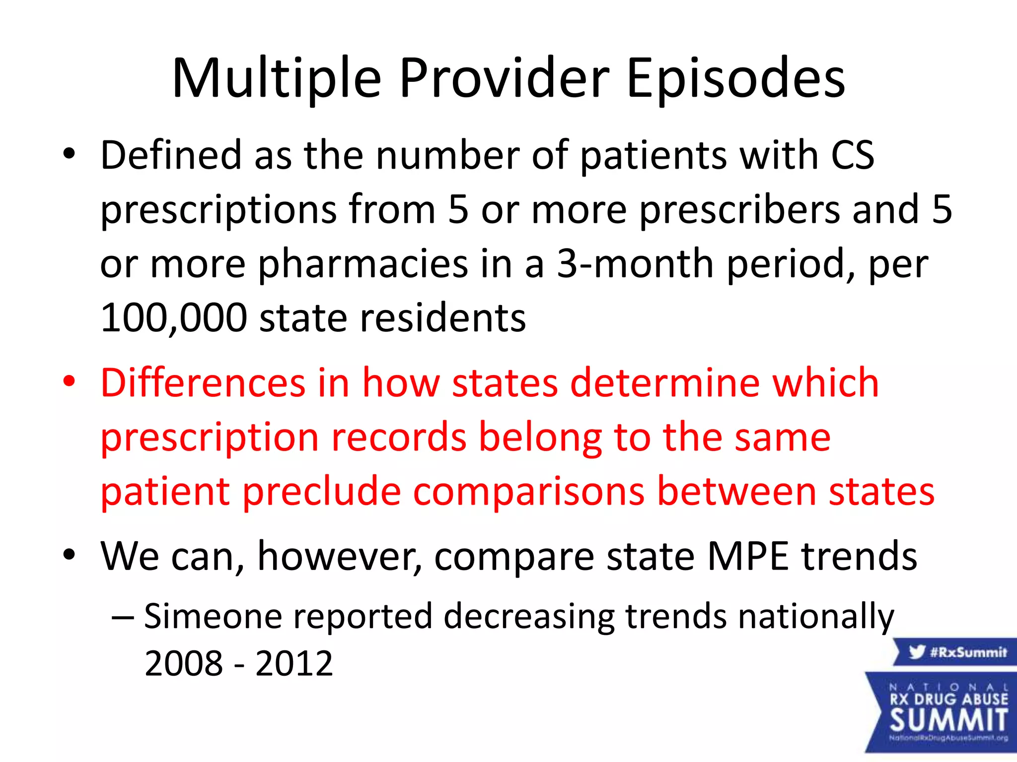 Multiple Provider Episodes
• Defined as the number of patients with CS
prescriptions from 5 or more prescribers and 5
or more pharmacies in a 3-month period, per
100,000 state residents
• Differences in how states determine which
prescription records belong to the same
patient preclude comparisons between states
• We can, however, compare state MPE trends
– Simeone reported decreasing trends nationally
2008 - 2012
 