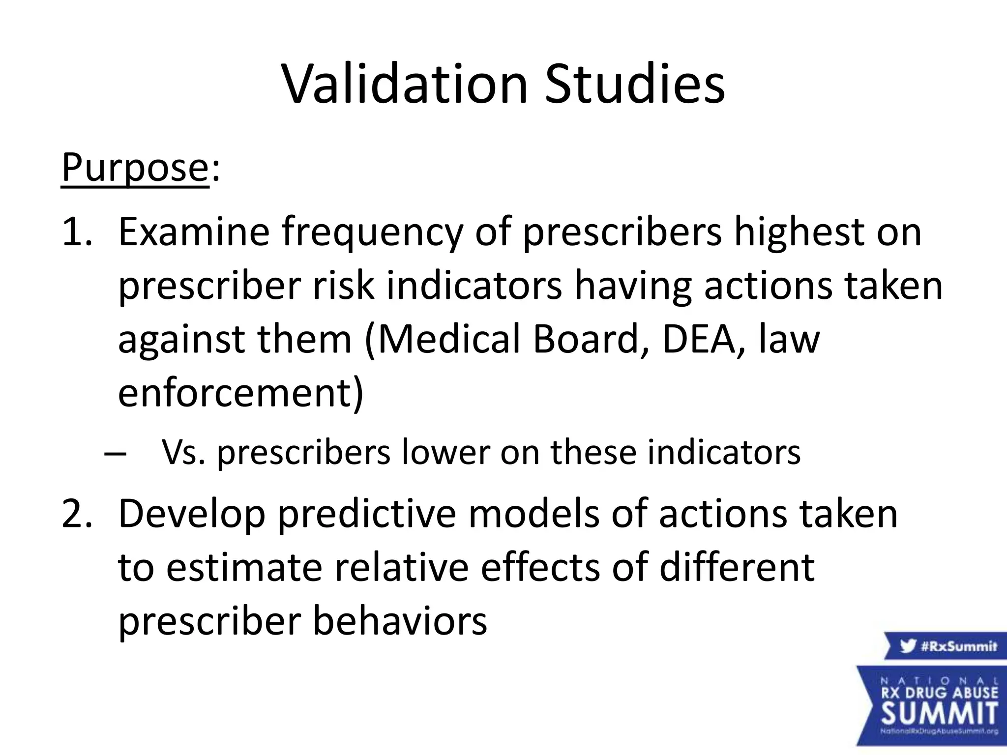 Validation Studies
Purpose:
1. Examine frequency of prescribers highest on
prescriber risk indicators having actions taken
against them (Medical Board, DEA, law
enforcement)
– Vs. prescribers lower on these indicators
2. Develop predictive models of actions taken
to estimate relative effects of different
prescriber behaviors
 