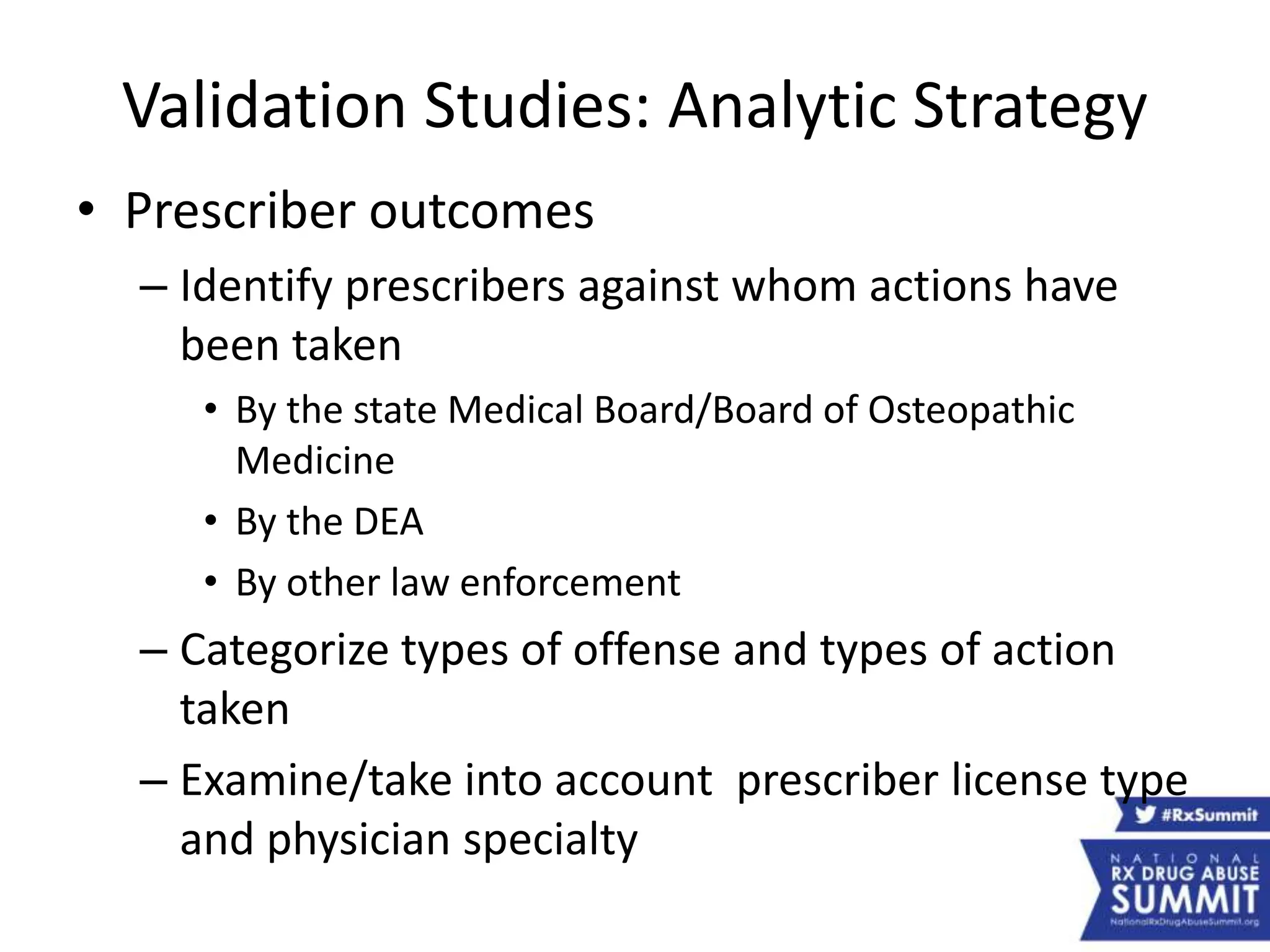 Validation Studies: Analytic Strategy
• Prescriber outcomes
– Identify prescribers against whom actions have
been taken
• By the state Medical Board/Board of Osteopathic
Medicine
• By the DEA
• By other law enforcement
– Categorize types of offense and types of action
taken
– Examine/take into account prescriber license type
and physician specialty
 