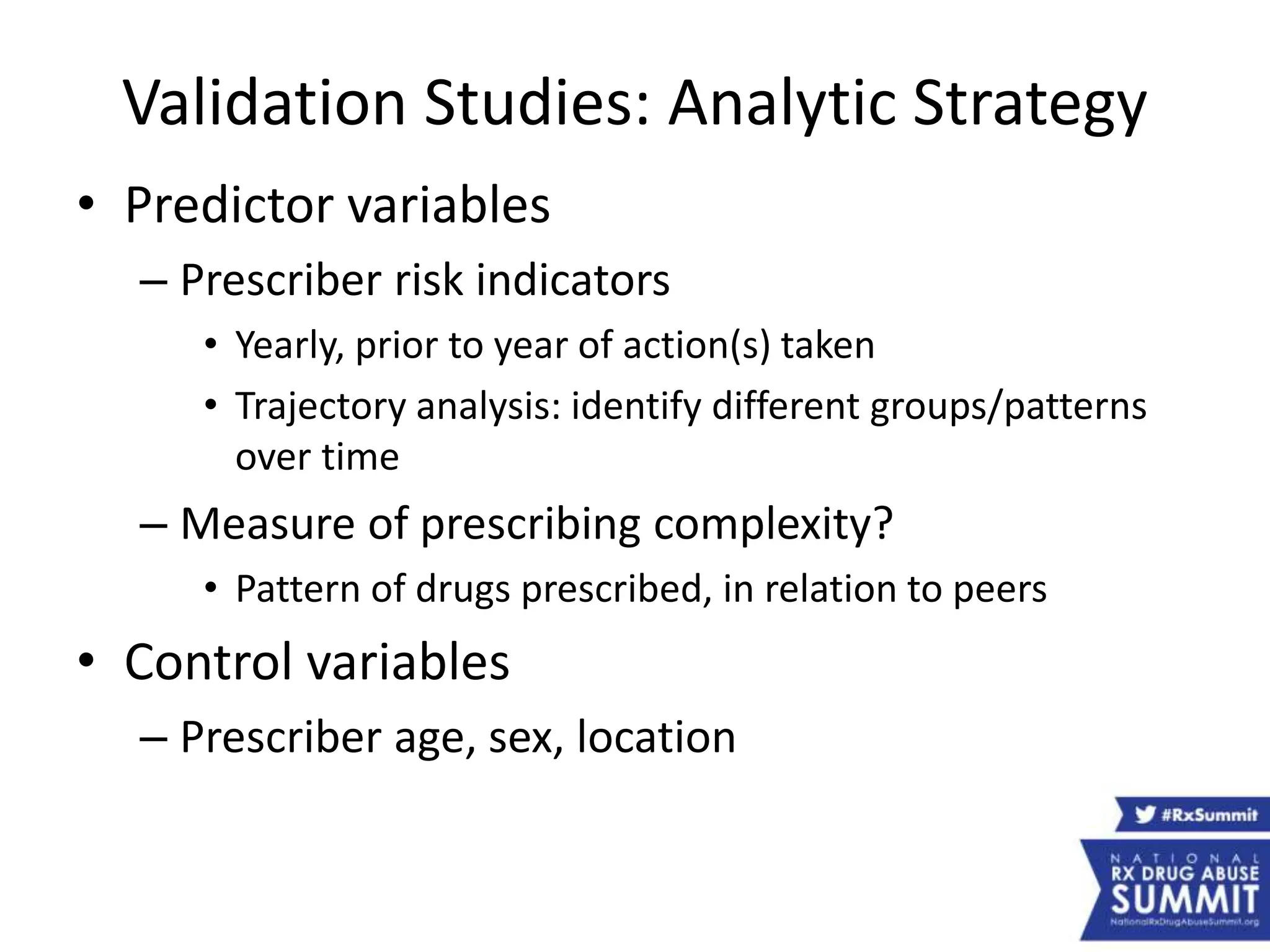 Validation Studies: Analytic Strategy
• Predictor variables
– Prescriber risk indicators
• Yearly, prior to year of action(s) taken
• Trajectory analysis: identify different groups/patterns
over time
– Measure of prescribing complexity?
• Pattern of drugs prescribed, in relation to peers
• Control variables
– Prescriber age, sex, location
 