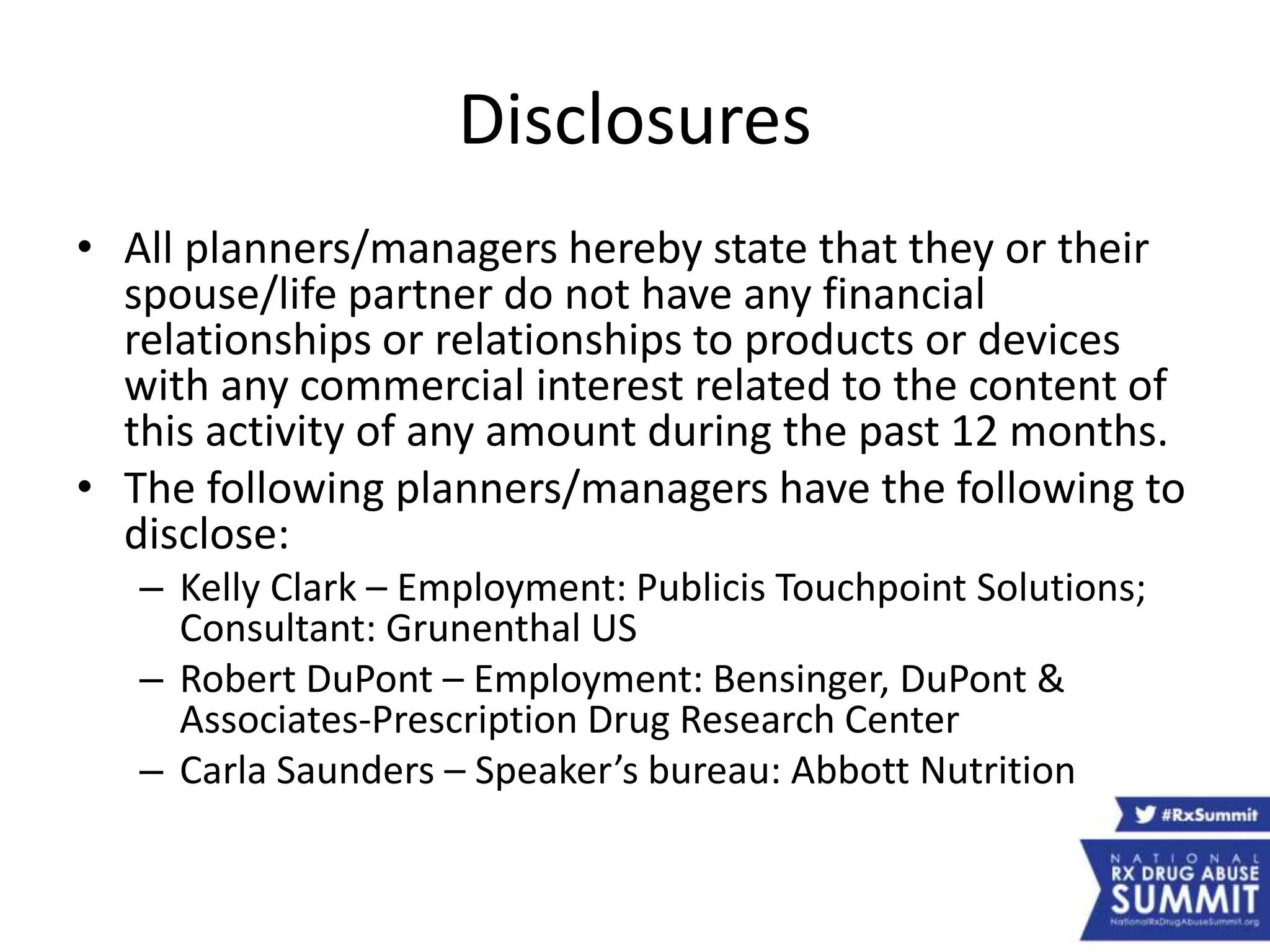 Disclosures
• All planners/managers hereby state that they or their
spouse/life partner do not have any financial
relationships or relationships to products or devices
with any commercial interest related to the content of
this activity of any amount during the past 12 months.
• The following planners/managers have the following to
disclose:
– Kelly Clark – Employment: Publicis Touchpoint Solutions;
Consultant: Grunenthal US
– Robert DuPont – Employment: Bensinger, DuPont &
Associates-Prescription Drug Research Center
– Carla Saunders – Speaker’s bureau: Abbott Nutrition
 
