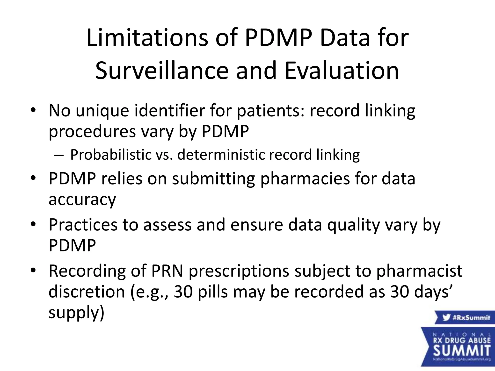 Limitations of PDMP Data for
Surveillance and Evaluation
• No unique identifier for patients: record linking
procedures vary by PDMP
– Probabilistic vs. deterministic record linking
• PDMP relies on submitting pharmacies for data
accuracy
• Practices to assess and ensure data quality vary by
PDMP
• Recording of PRN prescriptions subject to pharmacist
discretion (e.g., 30 pills may be recorded as 30 days’
supply)
 