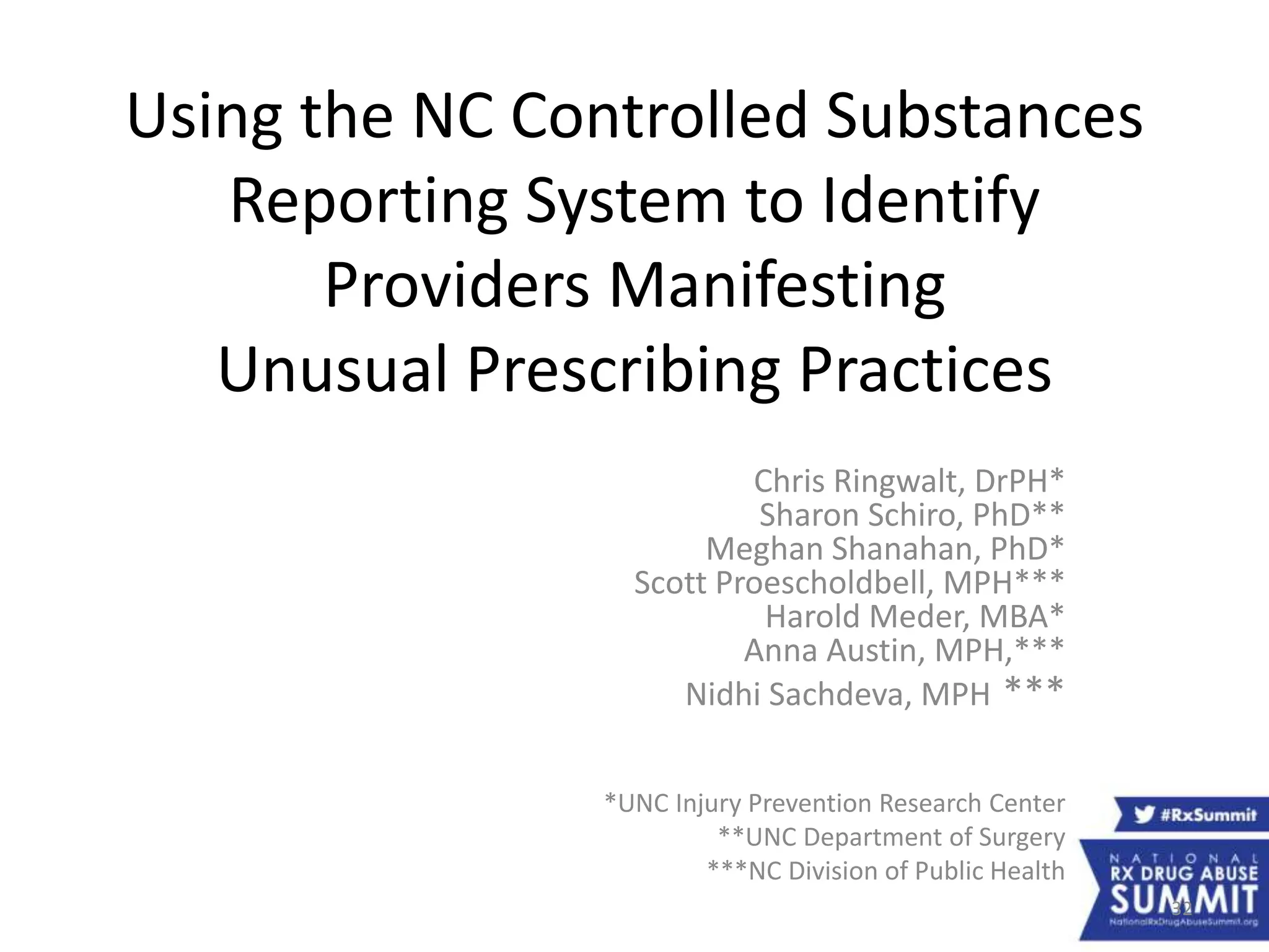Chris Ringwalt, DrPH*
Sharon Schiro, PhD**
Meghan Shanahan, PhD*
Scott Proescholdbell, MPH***
Harold Meder, MBA*
Anna Austin, MPH,***
Nidhi Sachdeva, MPH ***
*UNC Injury Prevention Research Center
**UNC Department of Surgery
***NC Division of Public Health
Using the NC Controlled Substances
Reporting System to Identify
Providers Manifesting
Unusual Prescribing Practices
32
 