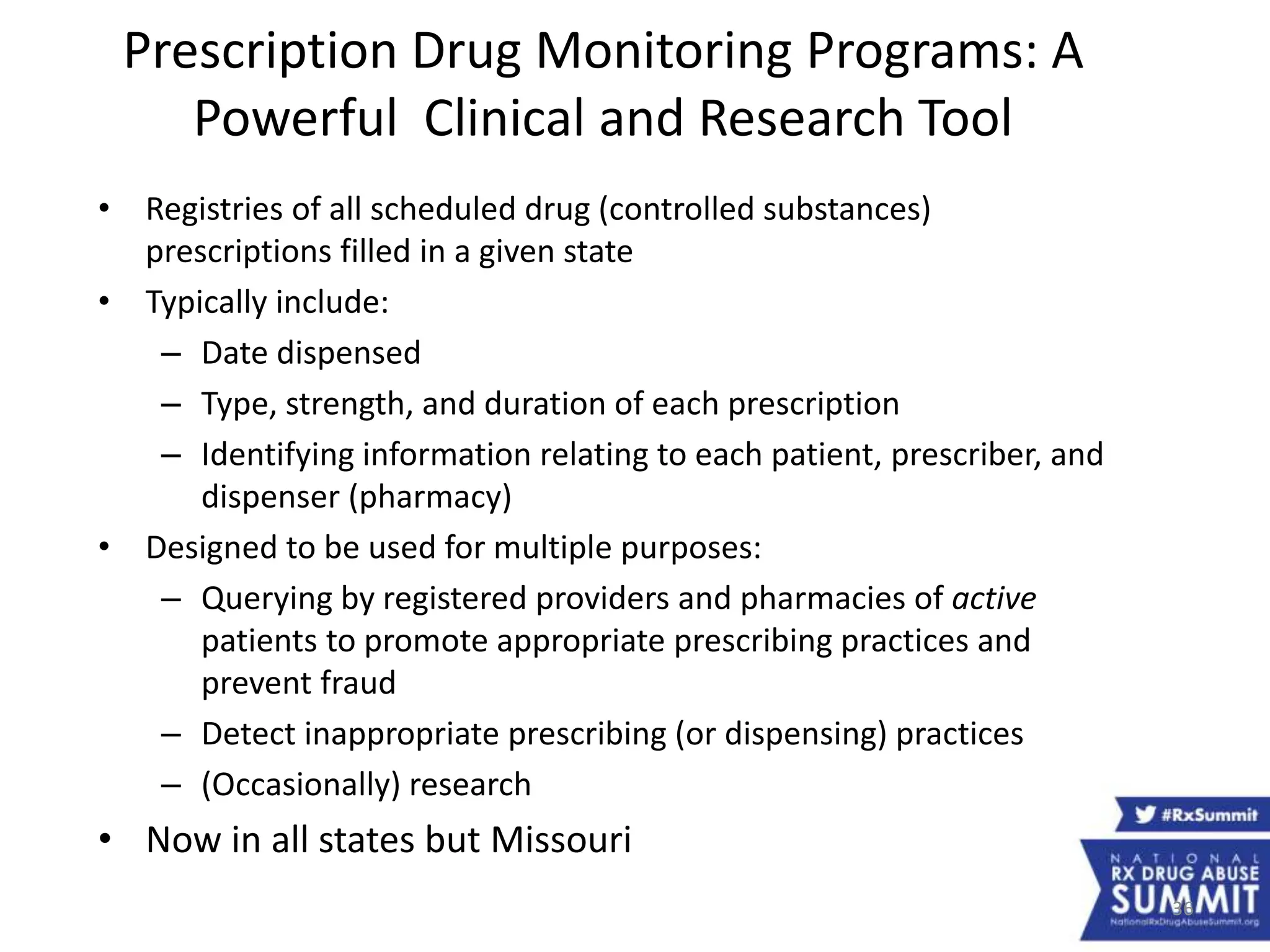 36
Prescription Drug Monitoring Programs: A
Powerful Clinical and Research Tool
• Registries of all scheduled drug (controlled substances)
prescriptions filled in a given state
• Typically include:
– Date dispensed
– Type, strength, and duration of each prescription
– Identifying information relating to each patient, prescriber, and
dispenser (pharmacy)
• Designed to be used for multiple purposes:
– Querying by registered providers and pharmacies of active
patients to promote appropriate prescribing practices and
prevent fraud
– Detect inappropriate prescribing (or dispensing) practices
– (Occasionally) research
• Now in all states but Missouri
 