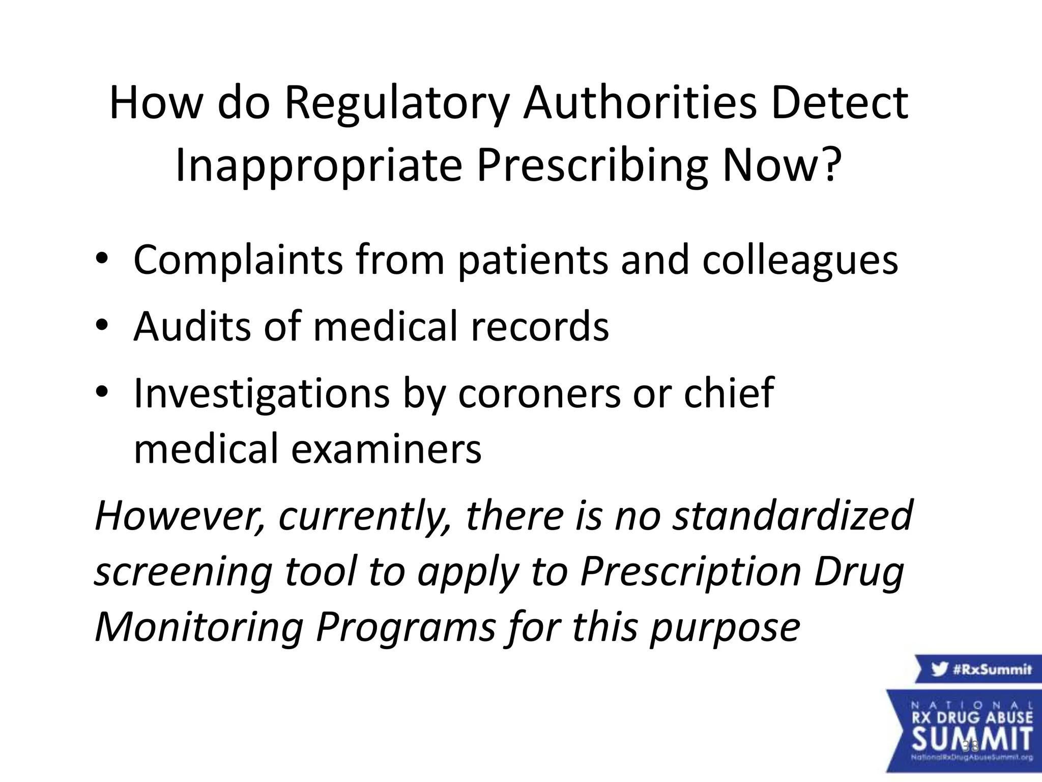 38
How do Regulatory Authorities Detect
Inappropriate Prescribing Now?
• Complaints from patients and colleagues
• Audits of medical records
• Investigations by coroners or chief
medical examiners
However, currently, there is no standardized
screening tool to apply to Prescription Drug
Monitoring Programs for this purpose
 