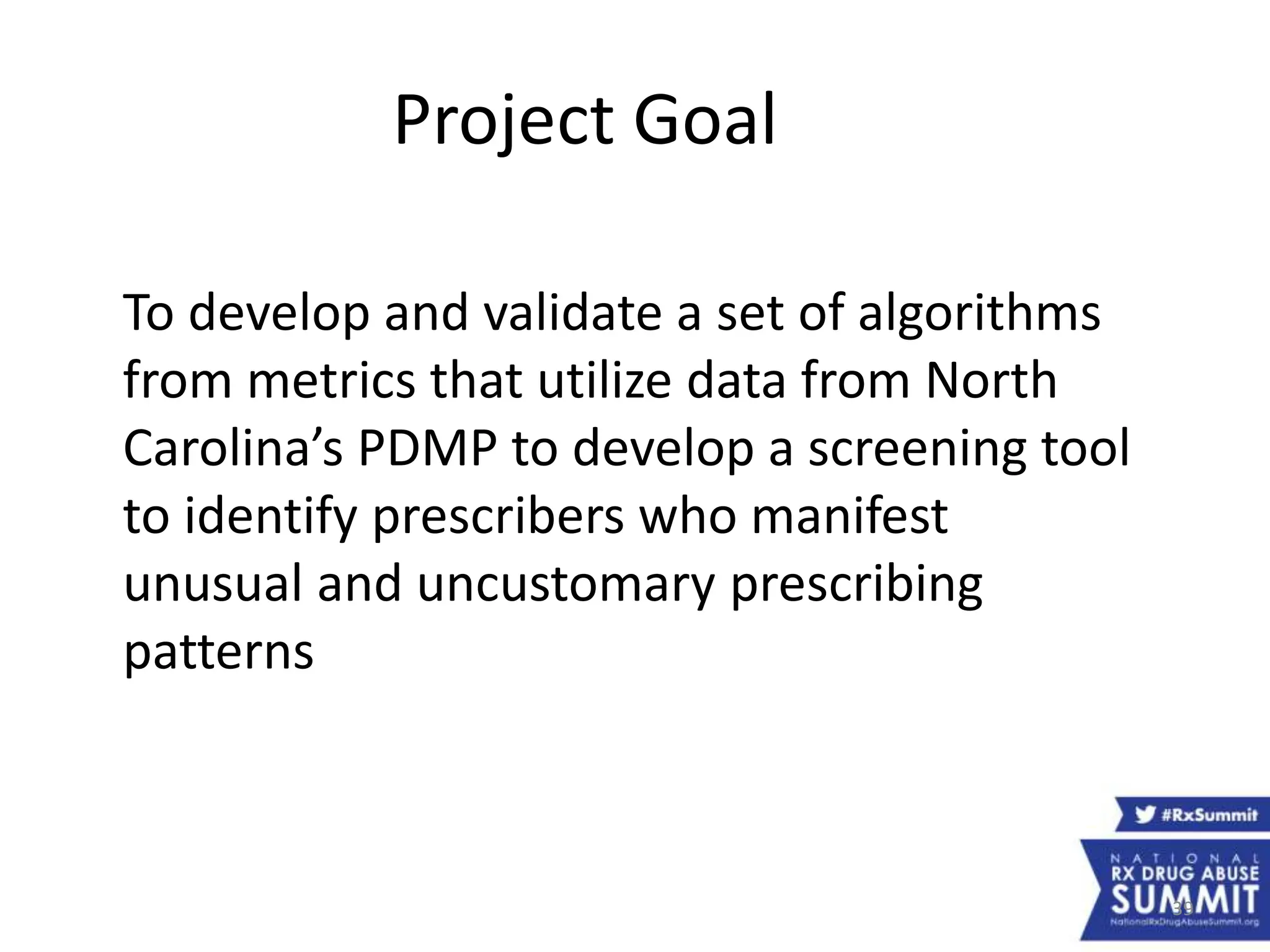 39
Project Goal
To develop and validate a set of algorithms
from metrics that utilize data from North
Carolina’s PDMP to develop a screening tool
to identify prescribers who manifest
unusual and uncustomary prescribing
patterns
 