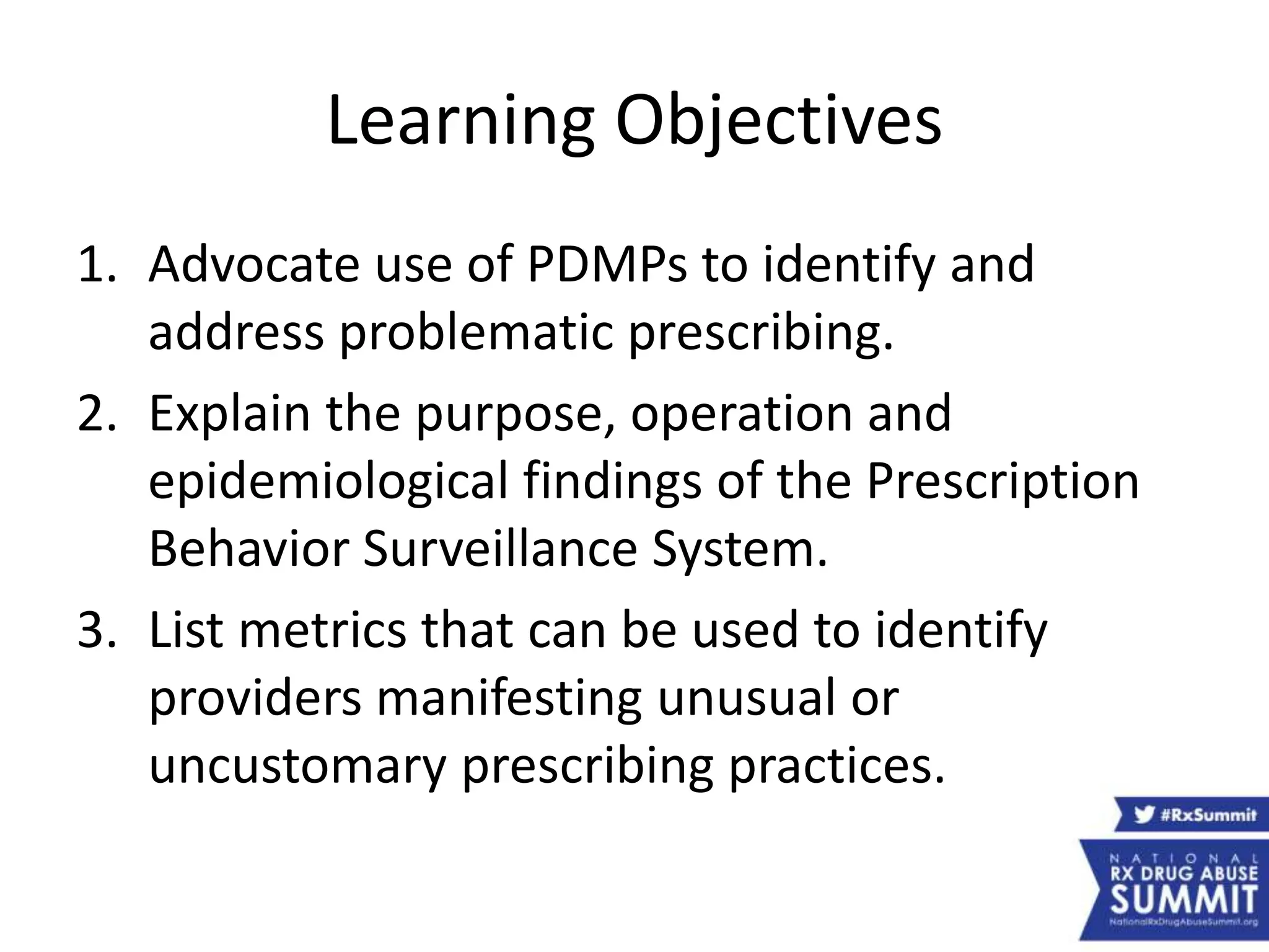 Learning Objectives
1. Advocate use of PDMPs to identify and
address problematic prescribing.
2. Explain the purpose, operation and
epidemiological findings of the Prescription
Behavior Surveillance System.
3. List metrics that can be used to identify
providers manifesting unusual or
uncustomary prescribing practices.
 
