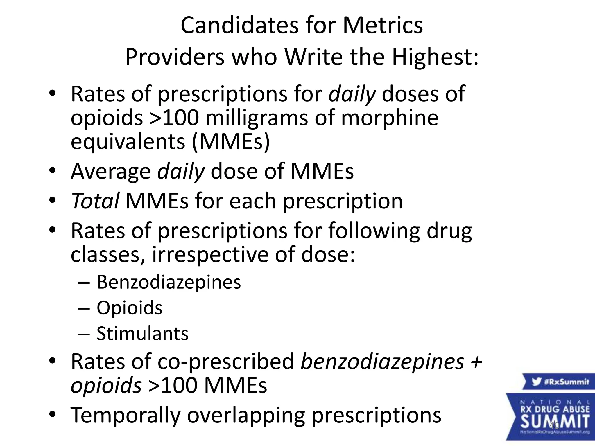 40
Candidates for Metrics
Providers who Write the Highest:
• Rates of prescriptions for daily doses of
opioids >100 milligrams of morphine
equivalents (MMEs)
• Average daily dose of MMEs
• Total MMEs for each prescription
• Rates of prescriptions for following drug
classes, irrespective of dose:
– Benzodiazepines
– Opioids
– Stimulants
• Rates of co-prescribed benzodiazepines +
opioids >100 MMEs
• Temporally overlapping prescriptions
 