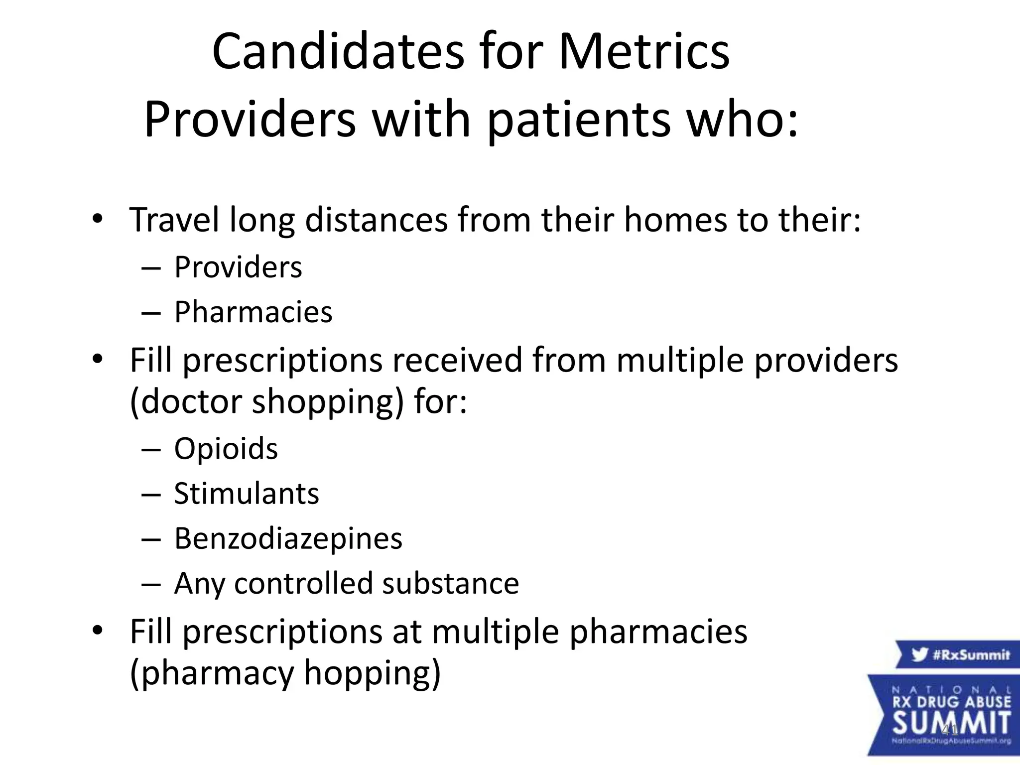 41
Candidates for Metrics
Providers with patients who:
• Travel long distances from their homes to their:
– Providers
– Pharmacies
• Fill prescriptions received from multiple providers
(doctor shopping) for:
– Opioids
– Stimulants
– Benzodiazepines
– Any controlled substance
• Fill prescriptions at multiple pharmacies
(pharmacy hopping)
 