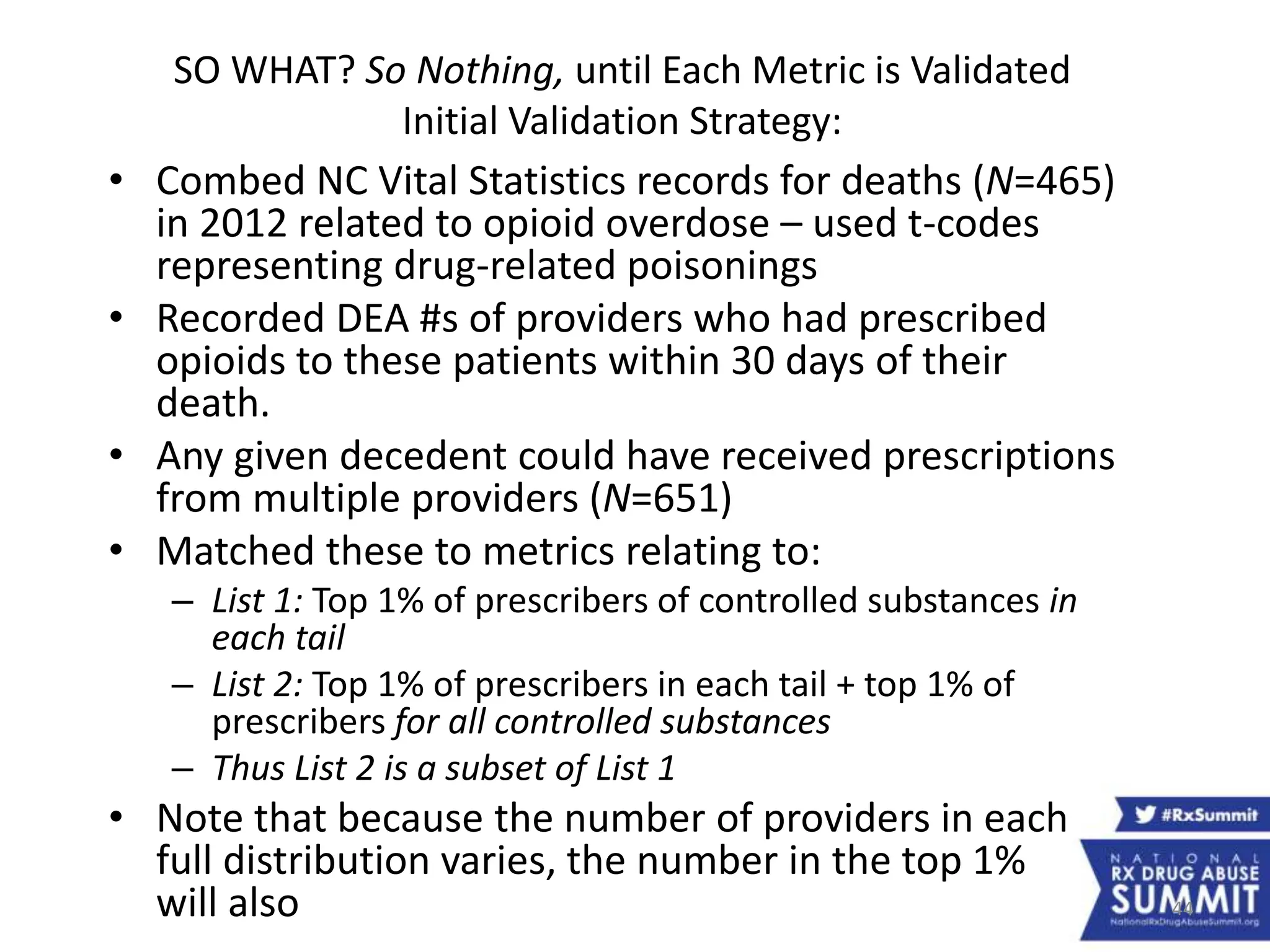 44
SO WHAT? So Nothing, until Each Metric is Validated
Initial Validation Strategy:
• Combed NC Vital Statistics records for deaths (N=465)
in 2012 related to opioid overdose – used t-codes
representing drug-related poisonings
• Recorded DEA #s of providers who had prescribed
opioids to these patients within 30 days of their
death.
• Any given decedent could have received prescriptions
from multiple providers (N=651)
• Matched these to metrics relating to:
– List 1: Top 1% of prescribers of controlled substances in
each tail
– List 2: Top 1% of prescribers in each tail + top 1% of
prescribers for all controlled substances
– Thus List 2 is a subset of List 1
• Note that because the number of providers in each
full distribution varies, the number in the top 1%
will also
 