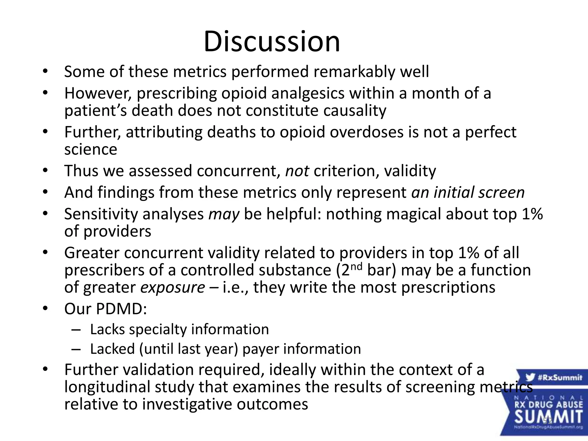52
Discussion
• Some of these metrics performed remarkably well
• However, prescribing opioid analgesics within a month of a
patient’s death does not constitute causality
• Further, attributing deaths to opioid overdoses is not a perfect
science
• Thus we assessed concurrent, not criterion, validity
• And findings from these metrics only represent an initial screen
• Sensitivity analyses may be helpful: nothing magical about top 1%
of providers
• Greater concurrent validity related to providers in top 1% of all
prescribers of a controlled substance (2nd bar) may be a function
of greater exposure – i.e., they write the most prescriptions
• Our PDMD:
– Lacks specialty information
– Lacked (until last year) payer information
• Further validation required, ideally within the context of a
longitudinal study that examines the results of screening metrics
relative to investigative outcomes
 