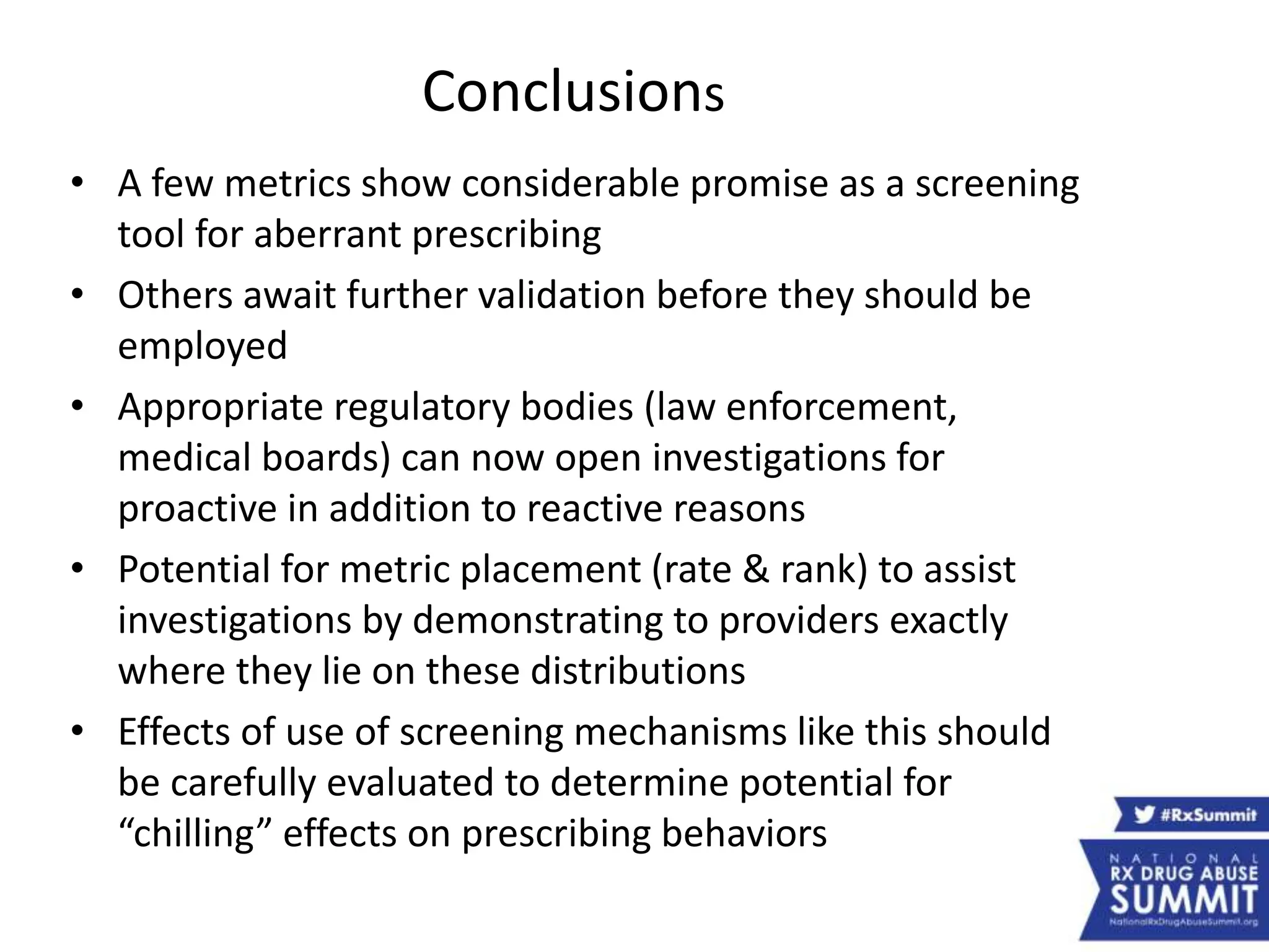 Conclusions
• A few metrics show considerable promise as a screening
tool for aberrant prescribing
• Others await further validation before they should be
employed
• Appropriate regulatory bodies (law enforcement,
medical boards) can now open investigations for
proactive in addition to reactive reasons
• Potential for metric placement (rate & rank) to assist
investigations by demonstrating to providers exactly
where they lie on these distributions
• Effects of use of screening mechanisms like this should
be carefully evaluated to determine potential for
“chilling” effects on prescribing behaviors
 
