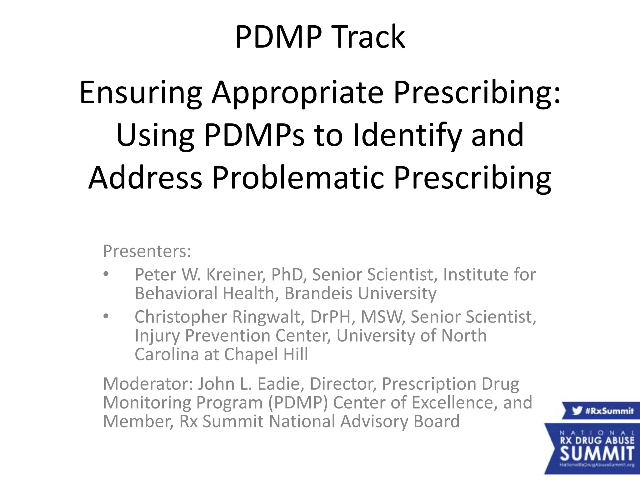 PDMP Track
Ensuring Appropriate Prescribing:
Using PDMPs to Identify and
Address Problematic Prescribing
Presenters:
• Peter W. Kreiner, PhD, Senior Scientist, Institute for
Behavioral Health, Brandeis University
• Christopher Ringwalt, DrPH, MSW, Senior Scientist,
Injury Prevention Center, University of North
Carolina at Chapel Hill
Moderator: John L. Eadie, Director, Prescription Drug
Monitoring Program (PDMP) Center of Excellence, and
Member, Rx Summit National Advisory Board
 