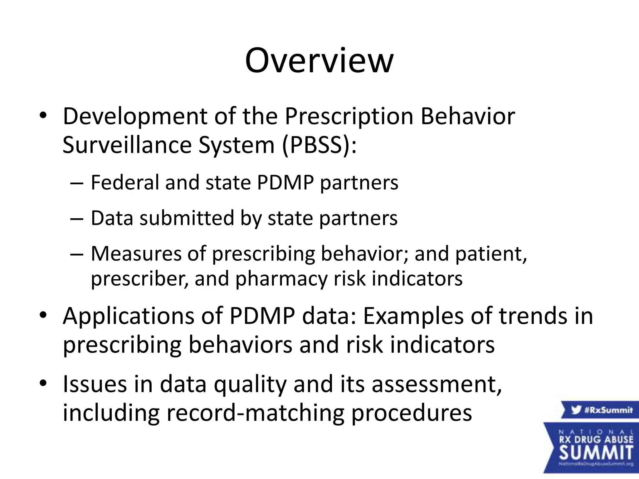Overview
• Development of the Prescription Behavior
Surveillance System (PBSS):
– Federal and state PDMP partners
– Data submitted by state partners
– Measures of prescribing behavior; and patient,
prescriber, and pharmacy risk indicators
• Applications of PDMP data: Examples of trends in
prescribing behaviors and risk indicators
• Issues in data quality and its assessment,
including record-matching procedures
 