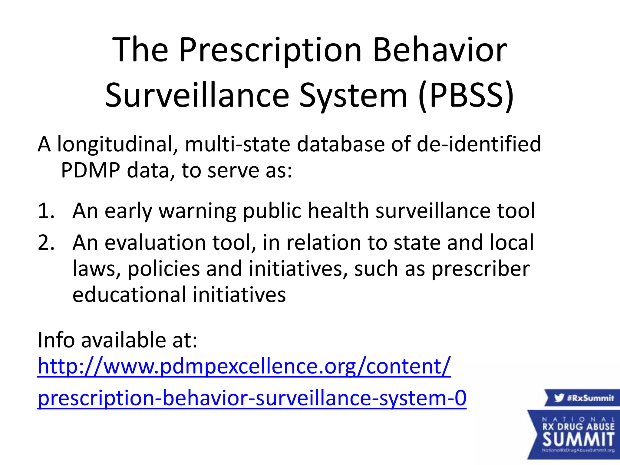 The Prescription Behavior
Surveillance System (PBSS)
A longitudinal, multi-state database of de-identified
PDMP data, to serve as:
1. An early warning public health surveillance tool
2. An evaluation tool, in relation to state and local
laws, policies and initiatives, such as prescriber
educational initiatives
Info available at:
http://www.pdmpexcellence.org/content/
prescription-behavior-surveillance-system-0
 