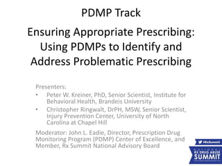PDMP Track
Ensuring Appropriate Prescribing:
Using PDMPs to Identify and
Address Problematic Prescribing
Presenters:
• Peter W. Kreiner, PhD, Senior Scientist, Institute for
Behavioral Health, Brandeis University
• Christopher Ringwalt, DrPH, MSW, Senior Scientist,
Injury Prevention Center, University of North
Carolina at Chapel Hill
Moderator: John L. Eadie, Director, Prescription Drug
Monitoring Program (PDMP) Center of Excellence, and
Member, Rx Summit National Advisory Board
 