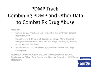 PDMP Track:
Combining PDMP and Other Data
to Combat Rx Drug Abuse
Presenters:
• Richard Stripp, PhD, Chief Scientific and Technical Officer, Cordant
Health Solutions
• Roneet Lev, MD, Director of Operations, Scripps Mercy Hospital
Emergency Department, and Chair, San Diego County (CA) Rx Drug
Abuse Medical Task Force
• Jonathan Lucas, MD, Chief Deputy Medical Examiner, San Diego
County (CA)
Moderator: Connie M. Payne, Executive Officer, Statewide Services,
Administrative Office of the Courts, and Member, Operation UNITE Board
of Directors
 