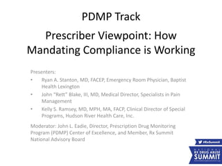 PDMP Track
Prescriber Viewpoint: How
Mandating Compliance is Working
Presenters:
• Ryan A. Stanton, MD, FACEP, Emergency Room Physician, Baptist
Health Lexington
• John “Rett” Blake, III, MD, Medical Director, Specialists in Pain
Management
• Kelly S. Ramsey, MD, MPH, MA, FACP, Clinical Director of Special
Programs, Hudson River Health Care, Inc.
Moderator: John L. Eadie, Director, Prescription Drug Monitoring
Program (PDMP) Center of Excellence, and Member, Rx Summit
National Advisory Board
 