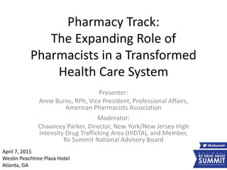 Pharmacy Track:
The Expanding Role of
Pharmacists in a Transformed
Health Care System
Presenter:
Anne Burns, RPh, Vice President, Professional Affairs,
American Pharmacists Association
Moderator:
Chauncey Parker, Director, New York/New Jersey High
Intensity Drug Trafficking Area (HIDTA), and Member,
Rx Summit National Advisory Board
April 7, 2015
Westin Peachtree Plaza Hotel
Atlanta, GA
 