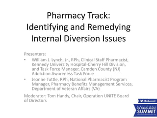Pharmacy Track:
Identifying and Remedying
Internal Diversion Issues
Presenters:
• William J. Lynch, Jr., RPh, Clinical Staff Pharmacist,
Kennedy University Hospital-Cherry Hill Division,
and Task Force Manager, Camden County (NJ)
Addiction Awareness Task Force
• Jeanne Tuttle, RPh, National Pharmacist Program
Manager, Pharmacy Benefits Management Services,
Department of Veteran Affairs (VA)
Moderator: Tom Handy, Chair, Operation UNITE Board
of Directors
 