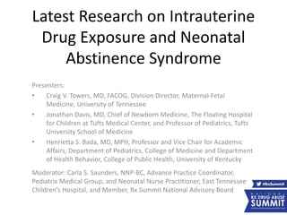 Latest Research on Intrauterine
Drug Exposure and Neonatal
Abstinence Syndrome
Presenters:
• Craig V. Towers, MD, FACOG, Division Director, Maternal-Fetal
Medicine, University of Tennessee
• Jonathan Davis, MD, Chief of Newborn Medicine, The Floating Hospital
for Children at Tufts Medical Center, and Professor of Pediatrics, Tufts
University School of Medicine
• Henrietta S. Bada, MD, MPH, Professor and Vice Chair for Academic
Affairs, Department of Pediatrics, College of Medicine and Department
of Health Behavior, College of Public Health, University of Kentucky
Moderator: Carla S. Saunders, NNP-BC, Advance Practice Coordinator,
Pediatrix Medical Group, and Neonatal Nurse Practitioner, East Tennessee
Children’s Hospital, and Member, Rx Summit National Advisory Board
 
