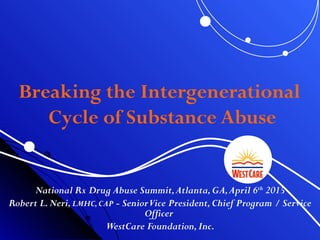 Breaking the Intergenerational
Cycle of Substance Abuse
National Rx Drug Abuse Summit,Atlanta,GA,April 6th
2015
Robert L.Neri,LMHC,CAP - SeniorVice President,Chief Program / Service
Officer
WestCare Foundation,Inc.
 