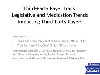 Third-Party Payer Track:
Legislative and Medication Trends
Impacting Third-Party Payers
Presenters:
• Brian Allen, Vice President of Government Affairs, Helios
• Tron Emptage, RPh, Chief Clinical Officer, Helios
Moderator: Michelle C. Landers, JD, Executive Vice President
and General Counsel, Kentucky Employers’ Mutual
Insurance, and Member, Rx Summit National Advisory Board
 