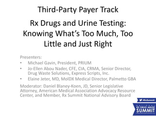 Third-Party Payer Track
Rx Drugs and Urine Testing:
Knowing What’s Too Much, Too
Little and Just Right
Presenters:
• Michael Gavin, President, PRIUM
• Jo-Ellen Abou Nader, CFE, CIA, CRMA, Senior Director,
Drug Waste Solutions, Express Scripts, Inc.
• Elaine Jeter, MD, MolDX Medical Director, Palmetto GBA
Moderator: Daniel Blaney-Koen, JD, Senior Legislative
Attorney, American Medical Association Advocacy Resource
Center, and Member, Rx Summit National Advisory Board
 
