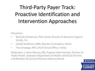 Third-Party Payer Track:
Proactive Identification and
Intervention Approaches
Presenters:
• Rochelle Henderson, PhD, Senior Director of Research, Express
Scripts, Inc.
• Joseph Anderson, MBA, Director of Analytics, Helios
• Tron Emptage, RPh, Chief Clinical Officer, Helios
Moderator: J. Kevin Massey, MS, Program Administrator, Division of
Public Health, Delaware Department of Health and Social Services,
and Member, Rx Summit National Advisory Board
 