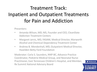 Treatment Track:
Inpatient and Outpatient Treatments
for Pain and Addiction
Presenters:
• Amanda Wilson, MD, MS, Founder and CEO, CleanSlate
Addiction Treatment Centers
• Margaret Jarvis, MD, FASAM, Medical Director, Marworth
Alcohol and Chemical Dependency Treatment Center
• Andrew B. Mendenhall, MD, Outpatient Medical Director,
Hazelden Betty Ford Foundation
Moderator: Carla S. Saunders, NNP-BC, Advance Practice
Coordinator, Pediatrix Medical Group, and Neonatal Nurse
Practitioner, East Tennessee Children’s Hospital, and Member,
Rx Summit National Advisory Board
 