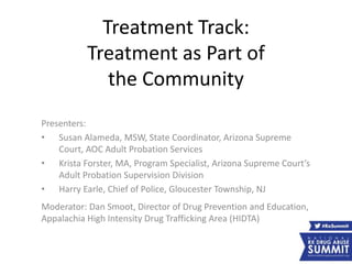 Treatment Track:
Treatment as Part of
the Community
Presenters:
• Susan Alameda, MSW, State Coordinator, Arizona Supreme
Court, AOC Adult Probation Services
• Krista Forster, MA, Program Specialist, Arizona Supreme Court’s
Adult Probation Supervision Division
• Harry Earle, Chief of Police, Gloucester Township, NJ
Moderator: Dan Smoot, Director of Drug Prevention and Education,
Appalachia High Intensity Drug Trafficking Area (HIDTA)
 