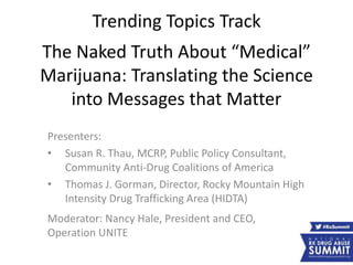 Trending Topics Track
The Naked Truth About “Medical”
Marijuana: Translating the Science
into Messages that Matter
Presenters:
• Susan R. Thau, MCRP, Public Policy Consultant,
Community Anti-Drug Coalitions of America
• Thomas J. Gorman, Director, Rocky Mountain High
Intensity Drug Trafficking Area (HIDTA)
Moderator: Nancy Hale, President and CEO,
Operation UNITE
 