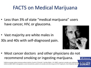 FACTS on Medical Marijuana
• Less than 3% of state “medical marijuana” users
have cancer, HIV, or glaucoma.
• Vast majority are white males in
30s and 40s with self-diagnosed pain.
• Most cancer doctors and other physicians do not
recommend smoking or ingesting marijuana.
California average medical marijuana patient statistics, found at: O'Connell, T and Bou-Matar , C.B. (2007). Long term cannabis users seeking medical cannabis in
California (2001–2007): demographics, social characteristics, patterns of cannabis and other drug use of 4117 applicants. Harm Reduction Journal,
12
 