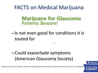 FACTS on Medical Marijuana
–Is not even good for conditions it is
touted for
–Could exacerbate symptoms
(American Glaucoma Society)
1American Glaucoma Foundation. Available: http://www.glaucomafoundation.org/UserFiles/File/TGF_Summer_10_Web.pdf
1
13
 