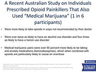 A Recent Australian Study on Individuals
Prescribed Opioid Painkillers That Also
Used “Medical Marijuana” (1 in 6
participants)
• Were more likely to take opioids in ways not recommended by their doctor
• Were over twice as likely to have an alcohol use disorder and four times
as likely to have a heroin use disorder
• Medical marijuana users were over 50 percent more likely to be taking
anti-anxiety medications (benzodiazepines), which when combined with
opioids are particularly likely to cause an overdose
Degenhardt, Louisa. ,Humphreys, Keith. Medical Marijuana and the Risk of Painkiller Overdose. Scope, Published by Stanford
Medicine. January 13, 2015.
Experience of adjunctive cannabis use for chronic non-cancer pain: Findings from the Pain and Opioids IN Treatment (POINT) study.
Drug Alcohol Depend. 2015 Feb . http://www.ncbi.nlm.nih.gov/pubmed/25533893 18
 