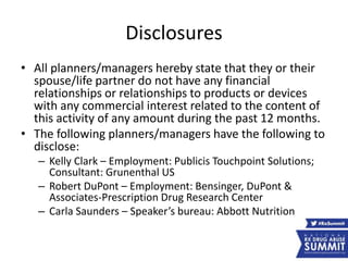 Disclosures
• All planners/managers hereby state that they or their
spouse/life partner do not have any financial
relationships or relationships to products or devices
with any commercial interest related to the content of
this activity of any amount during the past 12 months.
• The following planners/managers have the following to
disclose:
– Kelly Clark – Employment: Publicis Touchpoint Solutions;
Consultant: Grunenthal US
– Robert DuPont – Employment: Bensinger, DuPont &
Associates-Prescription Drug Research Center
– Carla Saunders – Speaker’s bureau: Abbott Nutrition
 