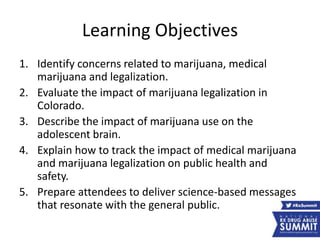 Learning Objectives
1. Identify concerns related to marijuana, medical
marijuana and legalization.
2. Evaluate the impact of marijuana legalization in
Colorado.
3. Describe the impact of marijuana use on the
adolescent brain.
4. Explain how to track the impact of medical marijuana
and marijuana legalization on public health and
safety.
5. Prepare attendees to deliver science-based messages
that resonate with the general public.
 