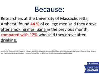 Because:
Researchers at the University of Massachusetts,
Amherst, found 44 % of college men said they drove
after smoking marijuana in the previous month,
compared with 12% who said they drove after
drinking.
Jennifer M. Whitehill, PhD; Frederick P. Rivara, MD, MPH; Megan A. Moreno, MD, MSEd, MPH; Marijuana-Using Drivers, Alcohol-Using Drivers,
and Their Passengers. AMA Pediatr. Published online May 12, 2014. doi:10.1001/jamapediatrics.2013.5300
52
 
