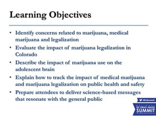 Learning Objectives
• Identify concerns related to marijuana, medical
marijuana and legalization
• Evaluate the impact of marijuana legalization in
Colorado
• Describe the impact of marijuana use on the
adolescent brain
• Explain how to track the impact of medical marijuana
and marijuana legalization on public health and safety
• Prepare attendees to deliver science-based messages
that resonate with the general public
 