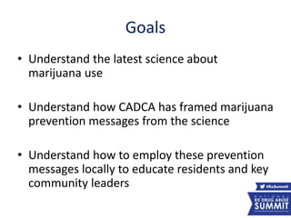 Goals
• Understand the latest science about
marijuana use
• Understand how CADCA has framed marijuana
prevention messages from the science
• Understand how to employ these prevention
messages locally to educate residents and key
community leaders
7
 