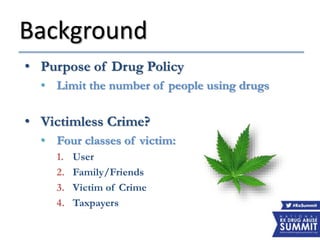 Background
• Purpose of Drug Policy
• Limit the number of people using drugs
• Victimless Crime?
• Four classes of victim:
1. User
2. Family/Friends
3. Victim of Crime
4. Taxpayers
 