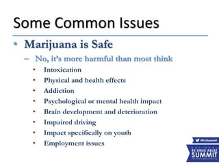 Some Common Issues
• Marijuana is Safe
– No, it’s more harmful than most think
• Intoxication
• Physical and health effects
• Addiction
• Psychological or mental health impact
• Brain development and deterioration
• Impaired driving
• Impact specifically on youth
• Employment issues
 