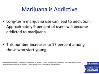 Marijuana is Addictive
9
• Long-term marijuana use can lead to addiction.
Approximately 9 percent of users will become
addicted to marijuana.
• This number increases to 17 percent among
those who start young.
Budney AJ, Vandrey RG, Hughes JR, Thostenson JD, Bursac Z. 2008. “Comparison of cannabis and tobacco withdrawal:
Severity and contribution to relapse.” J Subst Abuse Treat, e-publication ahead of print.
 