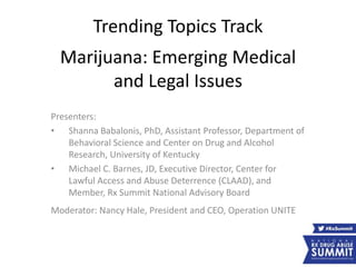 Trending Topics Track
Marijuana: Emerging Medical
and Legal Issues
Presenters:
• Shanna Babalonis, PhD, Assistant Professor, Department of
Behavioral Science and Center on Drug and Alcohol
Research, University of Kentucky
• Michael C. Barnes, JD, Executive Director, Center for
Lawful Access and Abuse Deterrence (CLAAD), and
Member, Rx Summit National Advisory Board
Moderator: Nancy Hale, President and CEO, Operation UNITE
 