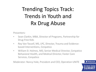 Trending Topics Track:
Trends in Youth and
Rx Drug Abuse
Presenters:
• Sean Clarkin, MBA, Director of Programs, Partnership for
Drug-Free Kids
• Roy Van Tassell, MS, LPC, Director, Trauma and Evidence-
based Interventions, Cenpatico
• William D. Holmes, MD, Senior Medical Director, Cenpatico
Behavioral Health, and Medical Director, Foster Care
Services, Cenpatico
Moderator: Nancy Hale, President and CEO, Operation UNITE
 