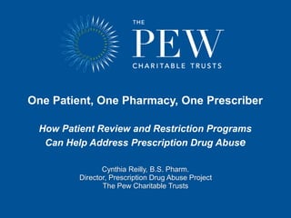 One Patient, One Pharmacy, One Prescriber
How Patient Review and Restriction Programs
Can Help Address Prescription Drug Abuse
Cynthia Reilly, B.S. Pharm.
Director, Prescription Drug Abuse Project
The Pew Charitable Trusts
 