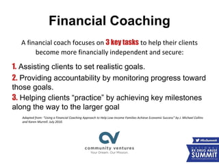 Financial Coaching
A financial coach focuses on 3 key tasks to help their clients
become more financially independent and secure:
1. Assisting clients to set realistic goals.
2. Providing accountability by monitoring progress toward
those goals.
3. Helping clients “practice” by achieving key milestones
along the way to the larger goal
Adapted from: “Using a Financial Coaching Approach to Help Low-Income Families Achieve Economic Success” by J. Michael Collins
and Karen Murrell. July 2010.
 
